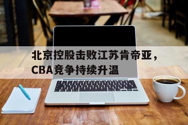 北京控股击败江苏肯帝亚，CBA竞争持续升温